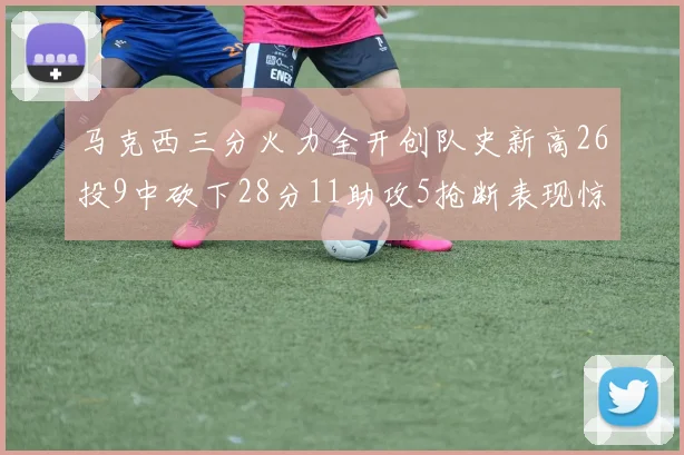 马克西三分火力全开创队史新高26投9中砍下28分11助攻5抢断表现惊艳