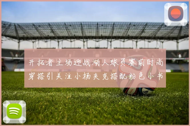 开拓者主场迎战湖人球员赛前时尚穿搭引关注小杨夹克搭配粉色小书包