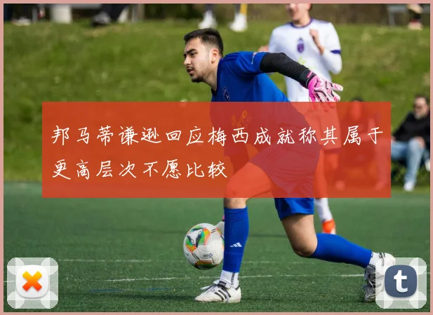 邦马蒂谦逊回应梅西成就称其属于更高层次不愿比较