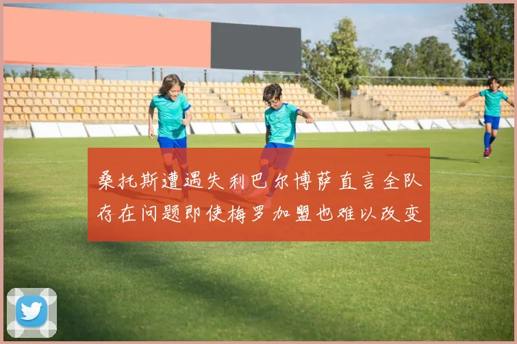 桑托斯遭遇失利巴尔博萨直言全队存在问题即使梅罗加盟也难以改变