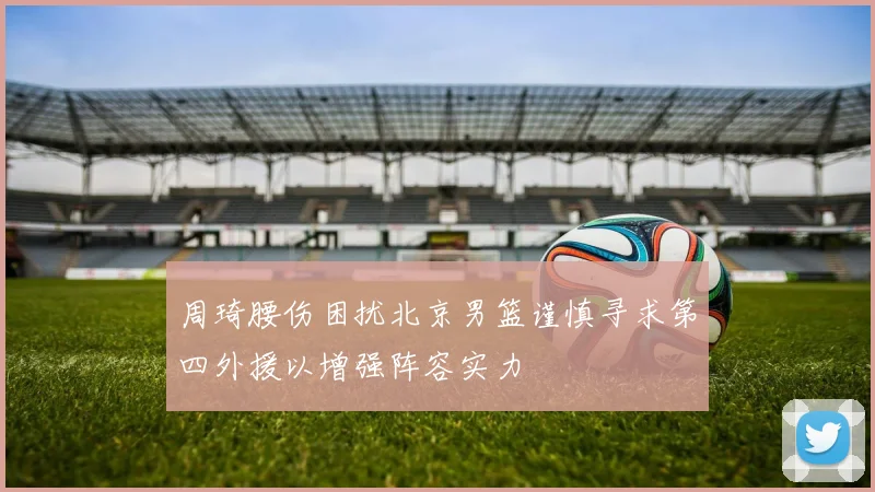 周琦腰伤困扰北京男篮谨慎寻求第四外援以增强阵容实力