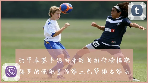 西甲本赛季场均净时间排行榜揭晓赫罗纳领跑皇马第三巴萨排名第七