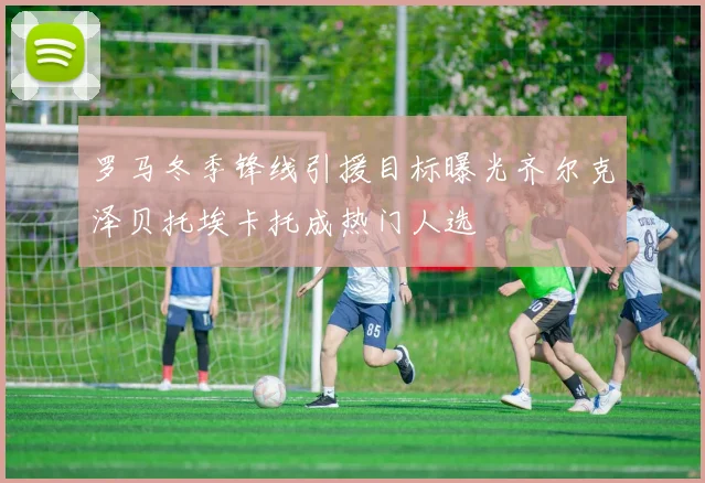 罗马冬季锋线引援目标曝光齐尔克泽贝托埃卡托成热门人选