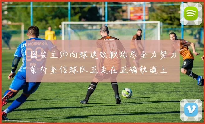 国安主帅向球迷致歉称尽全力努力前行坚信球队正走在正确轨道上