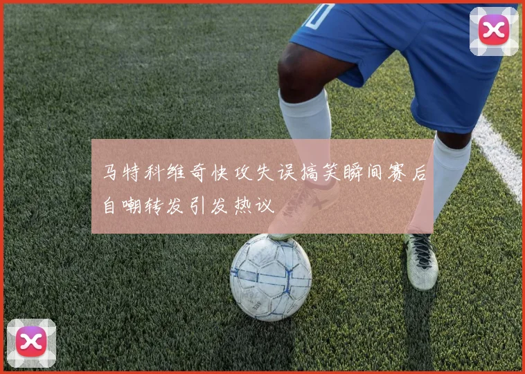 马特科维奇快攻失误搞笑瞬间赛后自嘲转发引发热议