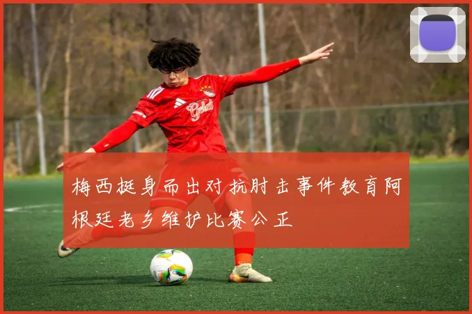 梅西挺身而出对抗肘击事件教育阿根廷老乡维护比赛公正