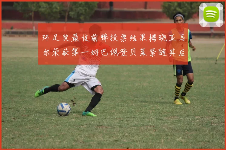 环足奖最佳前锋投票结果揭晓亚马尔荣获第一姆巴佩登贝莱紧随其后