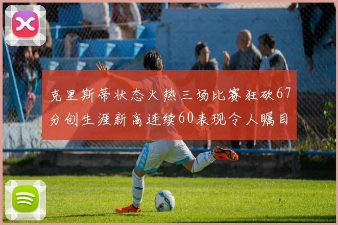 克里斯蒂状态火热三场比赛狂砍67分创生涯新高连续60表现令人瞩目