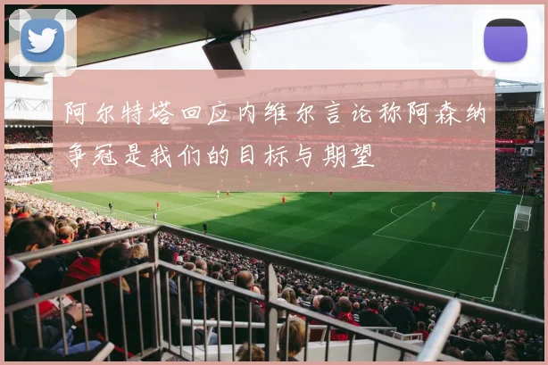阿尔特塔回应内维尔言论称阿森纳争冠是我们的目标与期望