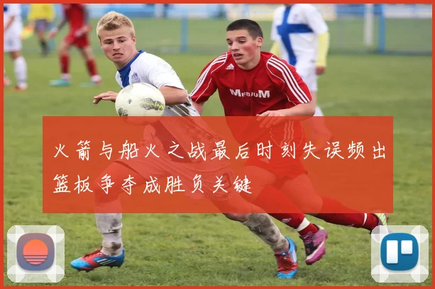 火箭与船火之战最后时刻失误频出篮板争夺成胜负关键