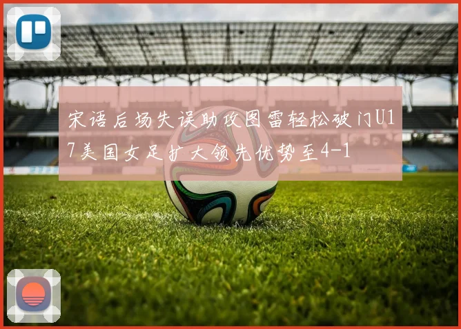 宋语后场失误助攻图雷轻松破门U17美国女足扩大领先优势至4-1