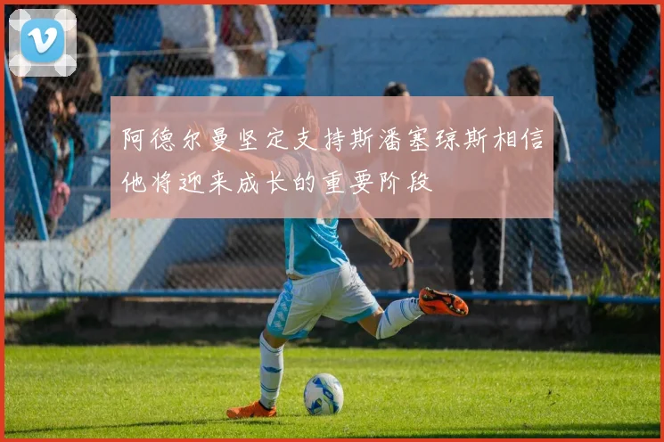 阿德尔曼坚定支持斯潘塞琼斯相信他将迎来成长的重要阶段