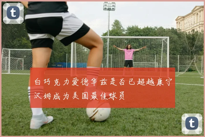 白巧克力爱德华兹是否已超越康宁汉姆成为美国最佳球员