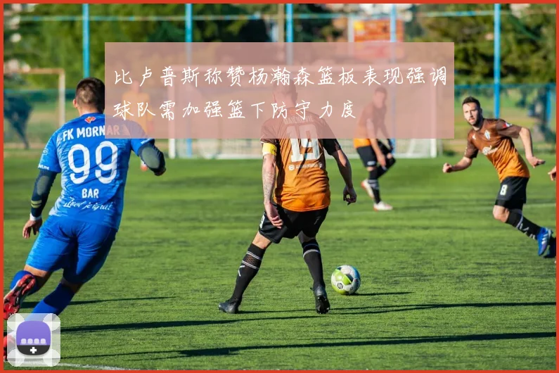 比卢普斯称赞杨瀚森篮板表现强调球队需加强篮下防守力度