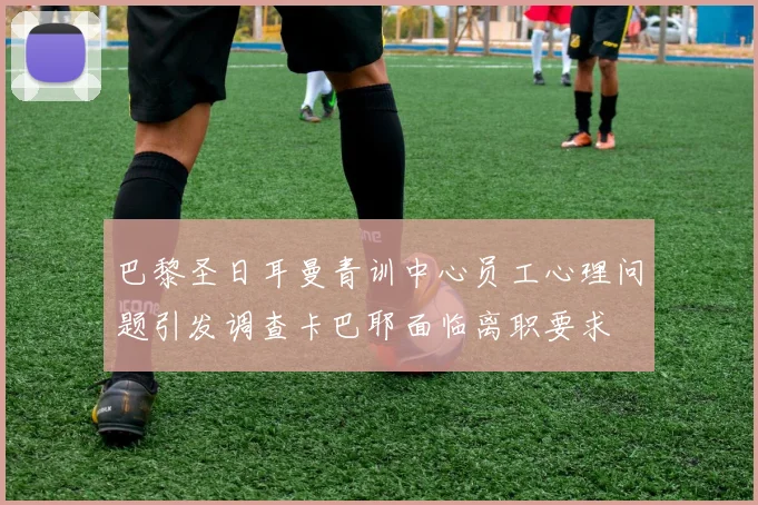 巴黎圣日耳曼青训中心员工心理问题引发调查卡巴耶面临离职要求