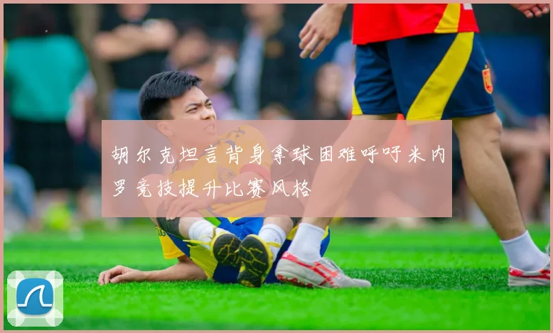 胡尔克坦言背身拿球困难呼吁米内罗竞技提升比赛风格