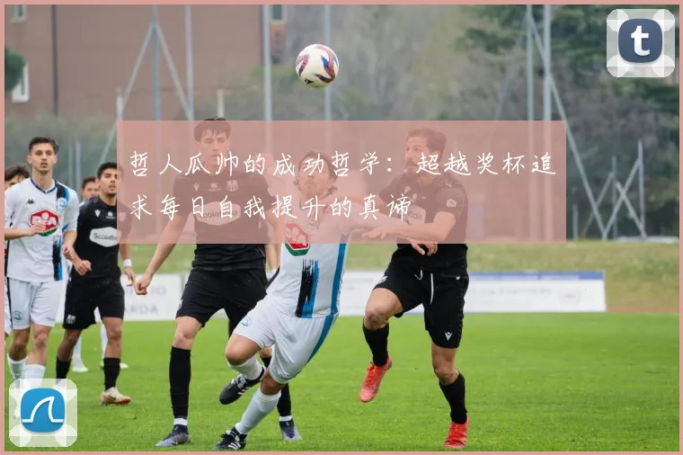 哲人瓜帅的成功哲学:超越奖杯追求每日自我提升的真谛