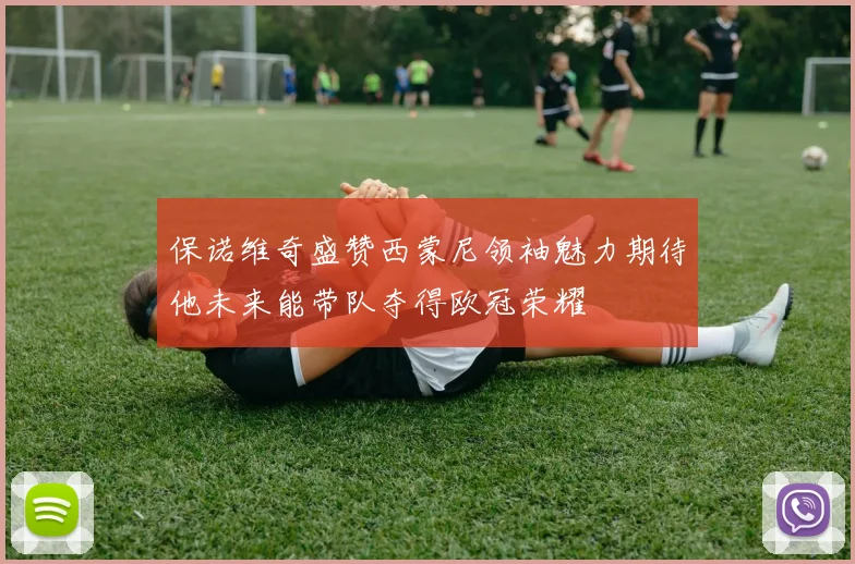 保诺维奇盛赞西蒙尼领袖魅力期待他未来能带队夺得欧冠荣耀