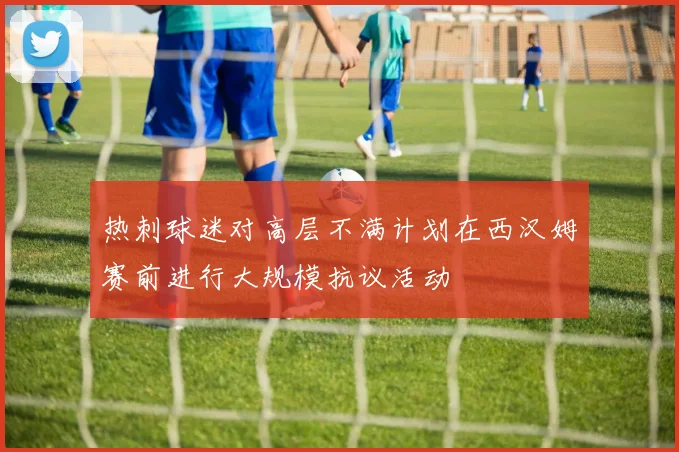 热刺球迷对高层不满计划在西汉姆赛前进行大规模抗议活动