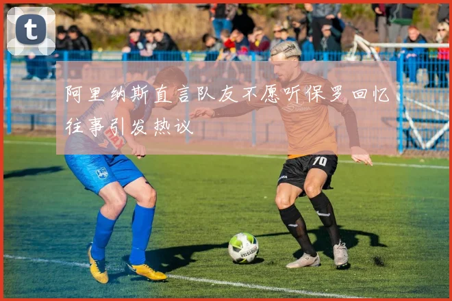 阿里纳斯直言队友不愿听保罗回忆往事引发热议