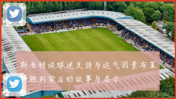 斯洛特谈球迷支持与运气因素布莱顿胜利背后的故事与启示