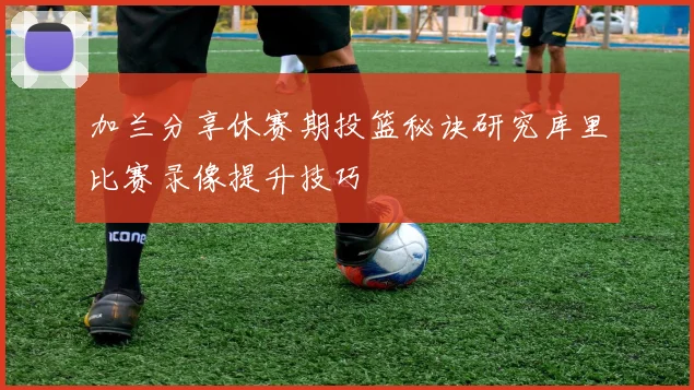 加兰分享休赛期投篮秘诀研究库里比赛录像提升技巧