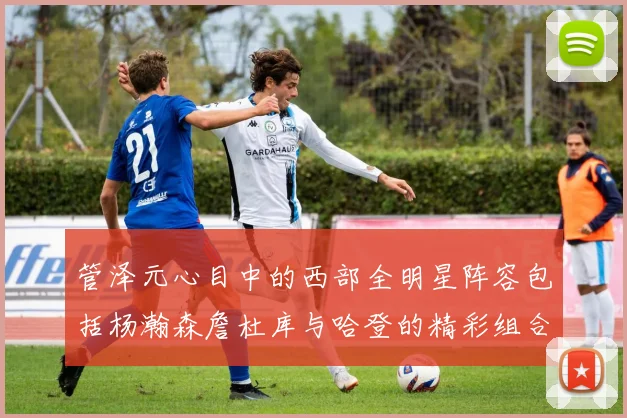 管泽元心目中的西部全明星阵容包括杨瀚森詹杜库与哈登的精彩组合