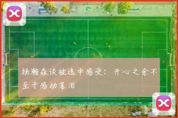 杨瀚森谈被选中感受：开心之余不至于感动落泪