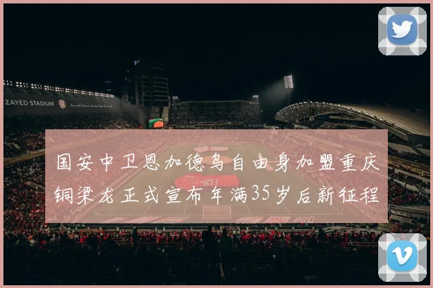 国安中卫恩加德乌自由身加盟重庆铜梁龙正式宣布年满35岁后新征程开启