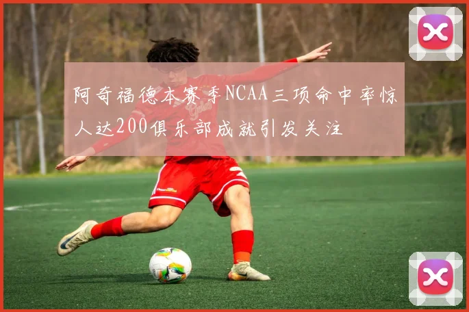 阿奇福德本赛季NCAA三项命中率惊人达200俱乐部成就引发关注