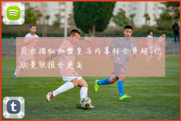 贝尔揭秘加盟皇马内幕转会费超1亿欧曼联报价更高