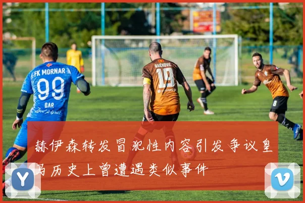赫伊森转发冒犯性内容引发争议皇马历史上曾遭遇类似事件