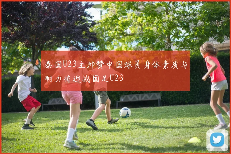泰国U23主帅赞中国球员身体素质与耐力将迎战国足U23