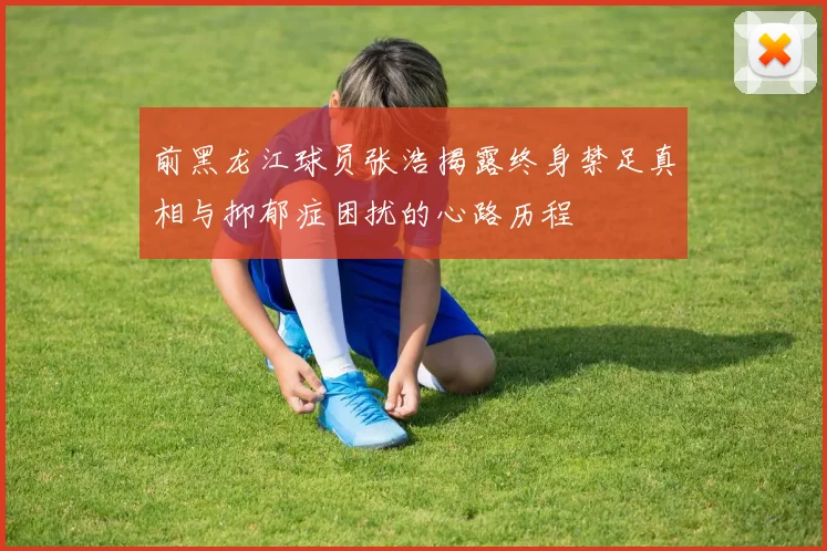 前黑龙江球员张浩揭露终身禁足真相与抑郁症困扰的心路历程
