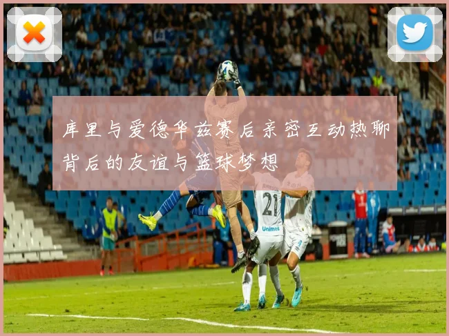 库里与爱德华兹赛后亲密互动热聊背后的友谊与篮球梦想