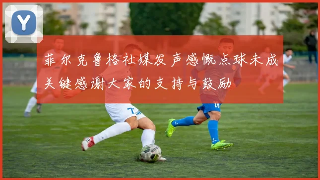 菲尔克鲁格社媒发声感慨点球未成关键感谢大家的支持与鼓励