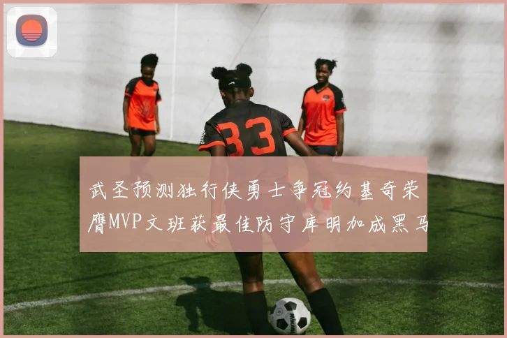 武圣预测独行侠勇士争冠约基奇荣膺MVP文班获最佳防守库明加成黑马赢家