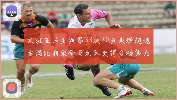 文班亚马生涯第33次30分表现超越吉诺比利荣登马刺队史得分榜第九位