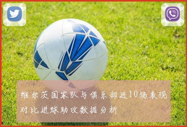维尔茨国家队与俱乐部近10场表现对比进球助攻数据分析