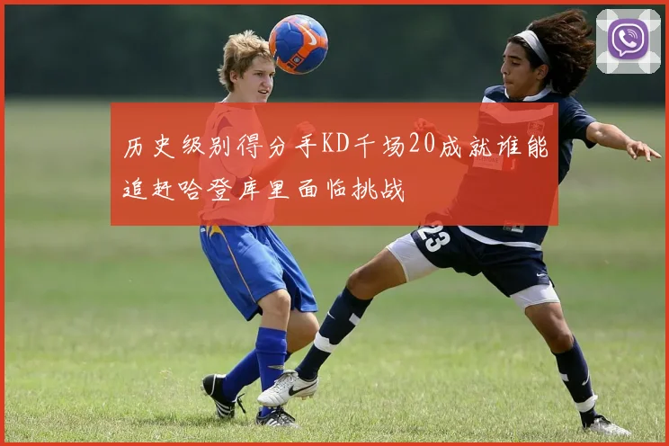 历史级别得分手KD千场20成就谁能追赶哈登库里面临挑战