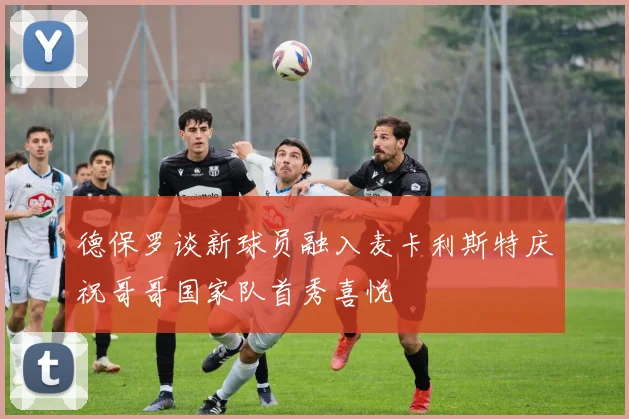 德保罗谈新球员融入麦卡利斯特庆祝哥哥国家队首秀喜悦