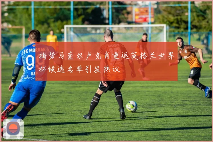 梅努马奎尔卢克肖重返英格兰世界杯候选名单引发热议