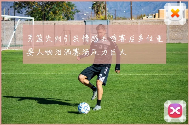 男篮失利引发情感共鸣赛后多位重要人物泪洒赛场压力巨大