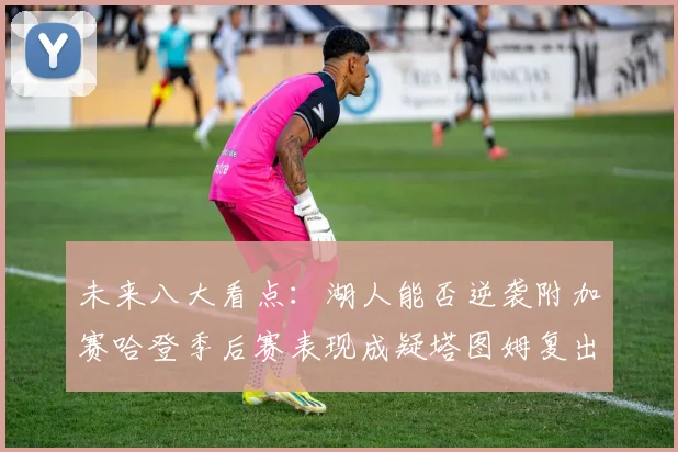 未来八大看点：湖人能否逆袭附加赛哈登季后赛表现成疑塔图姆复出能否助力球队